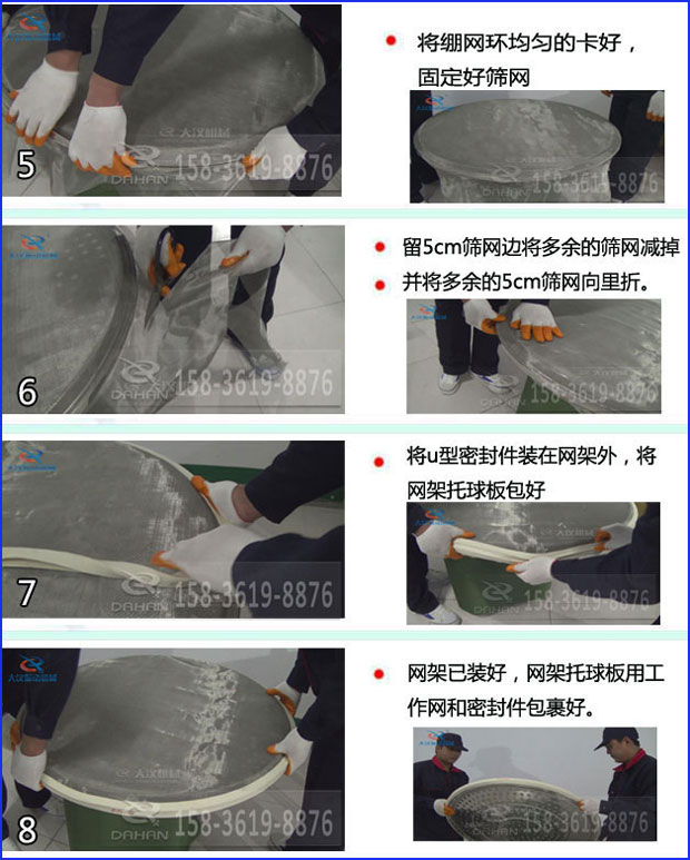 第五步：將旋振篩繃網環均勻的卡好固定好篩網第六步：留5cm篩網邊將多余的篩網減掉，并將多余的5cm篩網向里折第七步：將u型密封件裝在網架外，將網架托球板包好第八步：網架已裝好，網架托球板用工作網和密封件包裹好。
