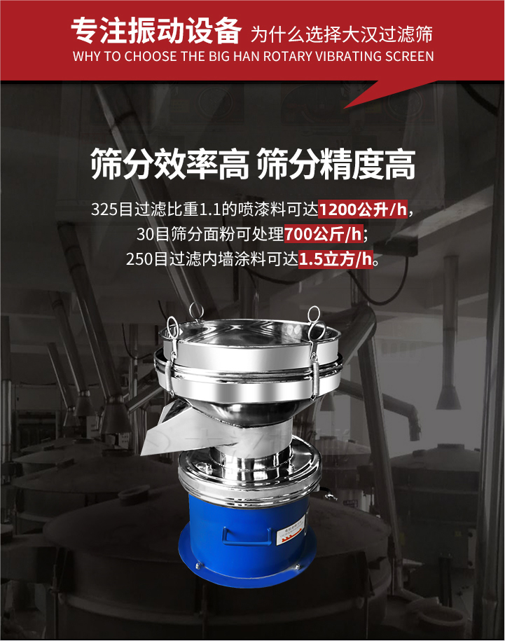 大漢過濾篩篩分效率高,精度高;325目過濾比重1:1的噴油漆可達1200公升/時;30目篩粉面粉可處理700公斤/時;250目過濾內墻涂料可達1.5立方/h;過濾篩廠家直銷價格便宜。過濾篩適用物料：粘液粉末都可以使用具體產品如下：奶制品，油漆，泥漿，淀粉，果汁等。